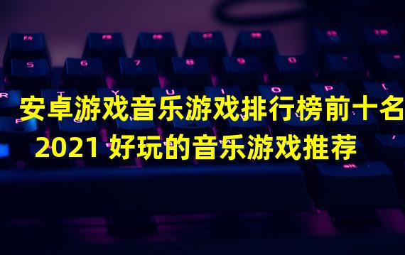 安卓游戏音乐游戏排行榜前十名2021 好玩的音乐游戏推荐