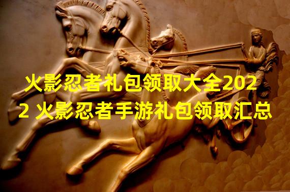 火影忍者礼包领取大全2022 火影忍者手游礼包领取汇总