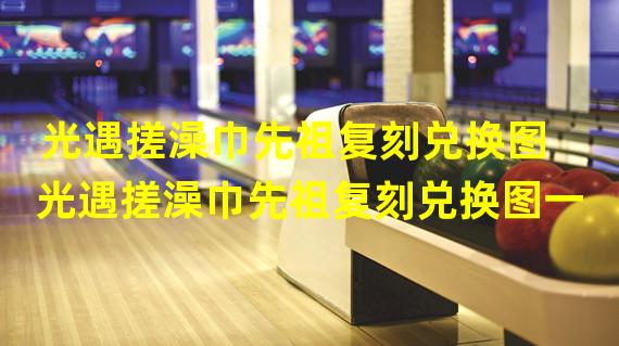 光遇搓澡巾先祖复刻兑换图 光遇搓澡巾先祖复刻兑换图一