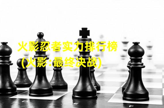 火影忍者实力排行榜(火影:最终决战)