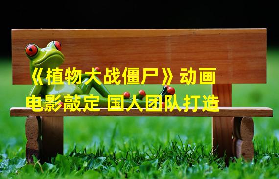 《植物大战僵尸》动画电影敲定 国人团队打造