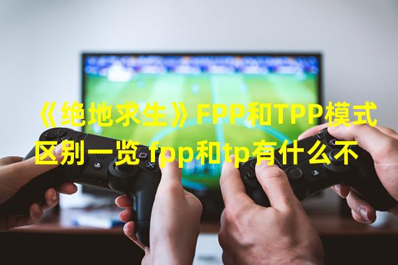 《绝地求生》FPP和TPP模式区别一览 fpp和tp有什么不同