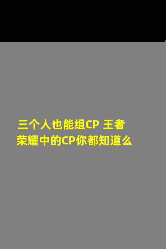 三个人也能组CP 王者荣耀中的CP你都知道么