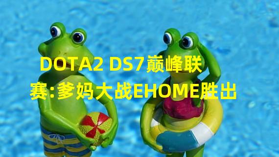 DOTA2 DS7巅峰联赛:爹妈大战EHOME胜出