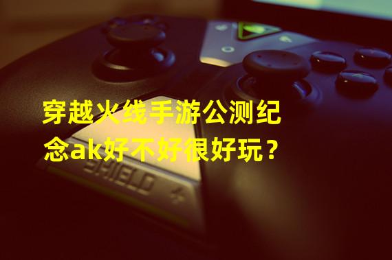 穿越火线手游公测纪念ak好不好很好玩？