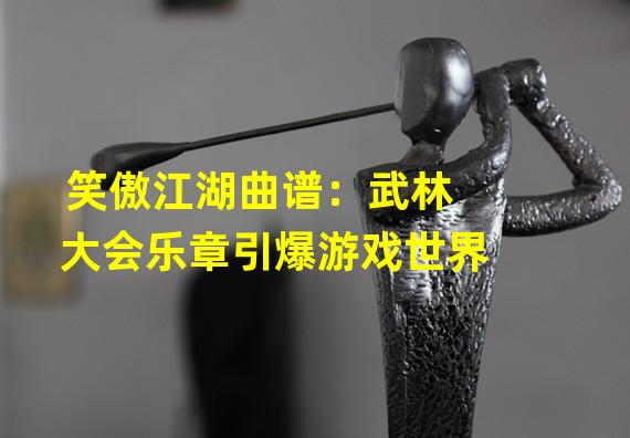 笑傲江湖曲谱：武林大会乐章引爆游戏世界